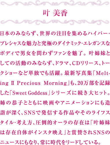叶美香 日本のみならず、世界の注目を集めるハイパー・プレシャスな魅力と究極のダイナミック・エレガンスなボディで男女を問わずファンを魅了。叶姉妹としての活動のみならず、ドラマ、CDリリース、トークショーなど単独でも活躍。最新写真集「Melting Ⅱ Precious Morning」も、20万部を記録した「Sweet Goddess」シリーズに続き大ヒット。姉の恭子とともに映画やアニメーションにも造詣が深く、SNSで発信する作品やそのライフスタイル・考え方、圧倒的オーラの存在は「叶姉妹は存在自体がインスタ映え」と賞賛されSNSのニュースにもなり、常に時代をリードしている。